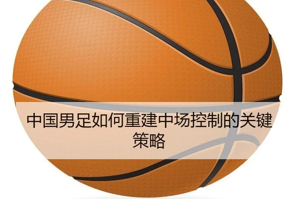 中国男足如何重建中场控制的关键策略