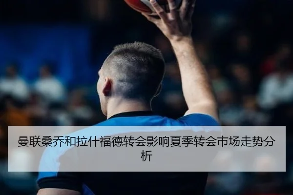 曼联桑乔和拉什福德转会影响夏季转会市场走势分析